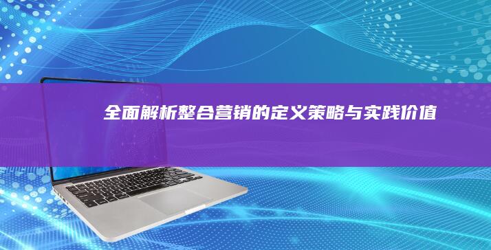 全面解析：整合营销的定义、策略与实践价值